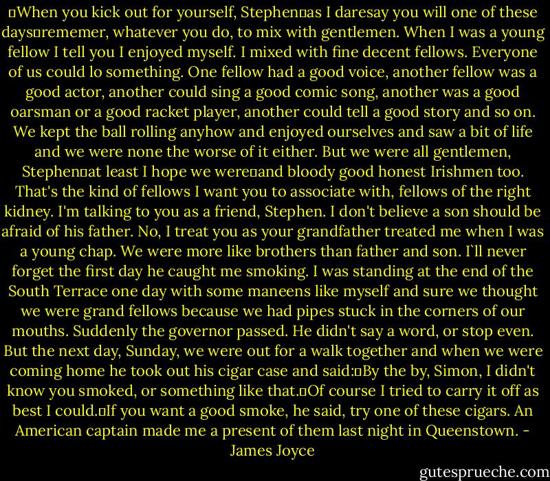 ―When you kick out for yourself, Stephen―as I daresay you will one of these days―rememer, whatever you do, to mix with gentlemen. When I was a young fellow I tell you I enjoyed myself. I mixed with fine decent fellows. Everyone of us could lo something. One fellow had a good voice, another fellow was a good actor, another could sing a good comic song, another was a good oarsman or a good racket player, another could tell a good story and so on. We kept the ball rolling anyhow and enjoyed ourselves and saw a bit of life and we were none the worse of it either. But we were all gentlemen, Stephen―at least I hope we were―and bloody good honest Irishmen too. That's the kind of fellows I want you to associate with, fellows of the right kidney. I'm talking to you as a friend, Stephen. I don't believe a son should be afraid of his father. No, I treat you as your grandfather treated me when I was a young chap. We were more like brothers than father and son. I`ll never forget the first day he caught me smoking. I was standing at the end of the South Terrace one day with some maneens like myself and sure we thought we were grand fellows because we had pipes stuck in the corners of our mouths. Suddenly the governor passed. He didn't say a word, or stop even. But the next day, Sunday, we were out for a walk together and when we were coming home he took out his cigar case and said:―By the by, Simon, I didn't know you smoked, or something like that.―Of course I tried to carry it off as best I could.―If you want a good smoke, he said, try one of these cigars. An American captain made me a present of them last night in Queenstown. - James Joyce