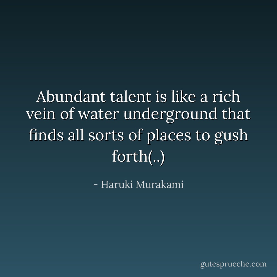 Abundant talent is like a rich vein of water underground that finds all sorts of places to gush forth(..) - Haruki Murakami