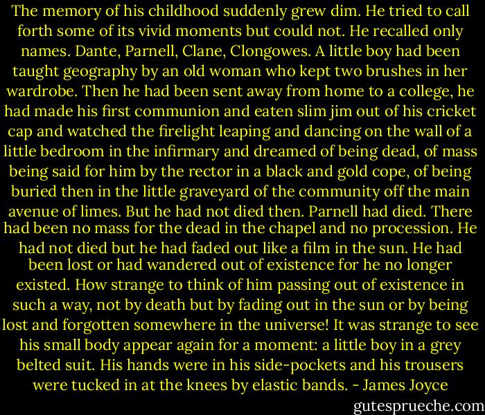 The memory of his childhood suddenly grew dim. He tried to call forth some of its vivid moments but could not. He recalled only names. Dante, Parnell, Clane, Clongowes. A little boy had been taught geography by an old woman who kept two brushes in her wardrobe. Then he had been sent away from home to a college, he had made his first communion and eaten slim jim out of his cricket cap and watched the firelight leaping and dancing on the wall of a little bedroom in the infirmary and dreamed of being dead, of mass being said for him by the rector in a black and gold cope, of being buried then in the little graveyard of the community off the main avenue of limes. But he had not died then. Parnell had died. There had been no mass for the dead in the chapel and no procession. He had not died but he had faded out like a film in the sun. He had been lost or had wandered out of existence for he no longer existed. How strange to think of him passing out of existence in such a way, not by death but by fading out in the sun or by being lost and forgotten somewhere in the universe! It was strange to see his small body appear again for a moment: a little boy in a grey belted suit. His hands were in his side-pockets and his trousers were tucked in at the knees by elastic bands. - James Joyce