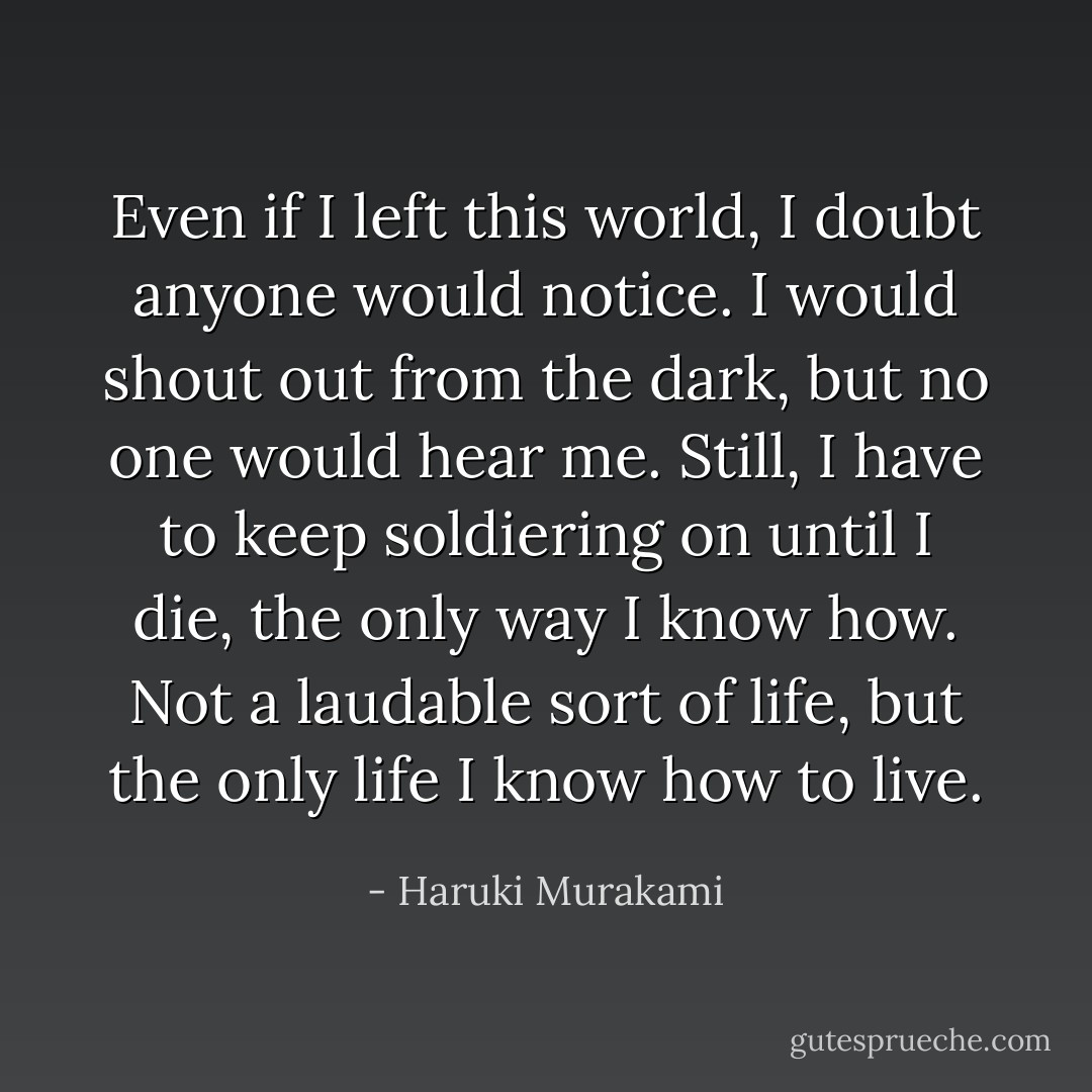 Even if I left this world, I doubt anyone would notice. I would shout out from the dark, but no one would hear me. Still, I have to keep soldiering on until I die, the only way I know how. Not a laudable sort of life, but the only life I know how to live. - Haruki Murakami