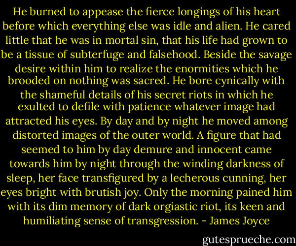 He burned to appease the fierce longings of his heart before which everything else was idle and alien. He cared little that he was in mortal sin, that his life had grown to be a tissue of subterfuge and falsehood. Beside the savage desire within him to realize the enormities which he brooded on nothing was sacred. He bore cynically with the shameful details of his secret riots in which he exulted to defile with patience whatever image had attracted his eyes. By day and by night he moved among distorted images of the outer world. A figure that had seemed to him by day demure and innocent came towards him by night through the winding darkness of sleep, her face transfigured by a lecherous cunning, her eyes bright with brutish joy. Only the morning pained him with its dim memory of dark orgiastic riot, its keen and humiliating sense of transgression. - James Joyce