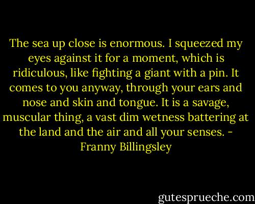 The sea up close is enormous. I squeezed my eyes against it for a moment, which is ridiculous, like fighting a giant with a pin. It comes to you anyway, through your ears and nose and skin and tongue. It is a savage, muscular thing, a vast dim wetness battering at the land and the air and all your senses. - Franny Billingsley