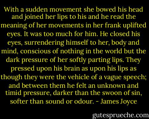 With a sudden movement she bowed his head and joined her lips to his and he read the meaning of her movements in her frank uplifted eyes. It was too much for him. He closed his eyes, surrendering himself to her, body and mind, conscious of nothing in the world but the dark pressure of her softly parting lips. They pressed upon his brain as upon his lips as though they were the vehicle of a vague speech; and between them he felt an unknown and timid pressure, darker than the swoon of sin, softer than sound or odour. - James Joyce