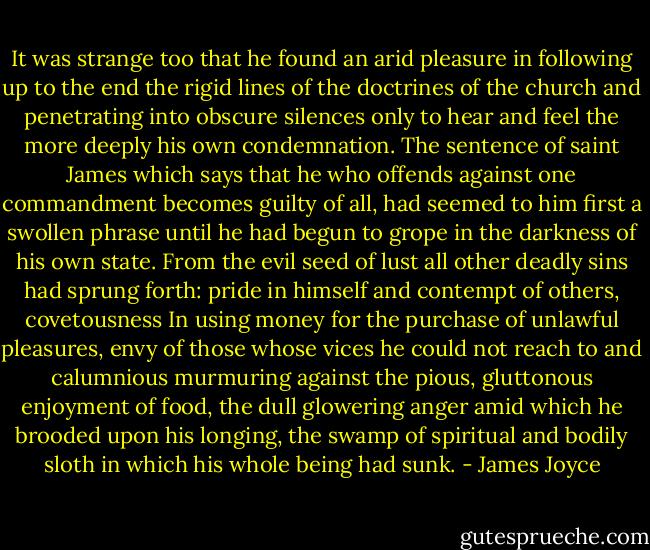 It was strange too that he found an arid pleasure in following up to the end the rigid lines of the doctrines of the church and penetrating into obscure silences only to hear and feel the more deeply his own condemnation. The sentence of saint James which says that he who offends against one commandment becomes guilty of all, had seemed to him first a swollen phrase until he had begun to grope in the darkness of his own state. From the evil seed of lust all other deadly sins had sprung forth: pride in himself and contempt of others, covetousness In using money for the purchase of unlawful pleasures, envy of those whose vices he could not reach to and calumnious murmuring against the pious, gluttonous enjoyment of food, the dull glowering anger amid which he brooded upon his longing, the swamp of spiritual and bodily sloth in which his whole being had sunk. - James Joyce
