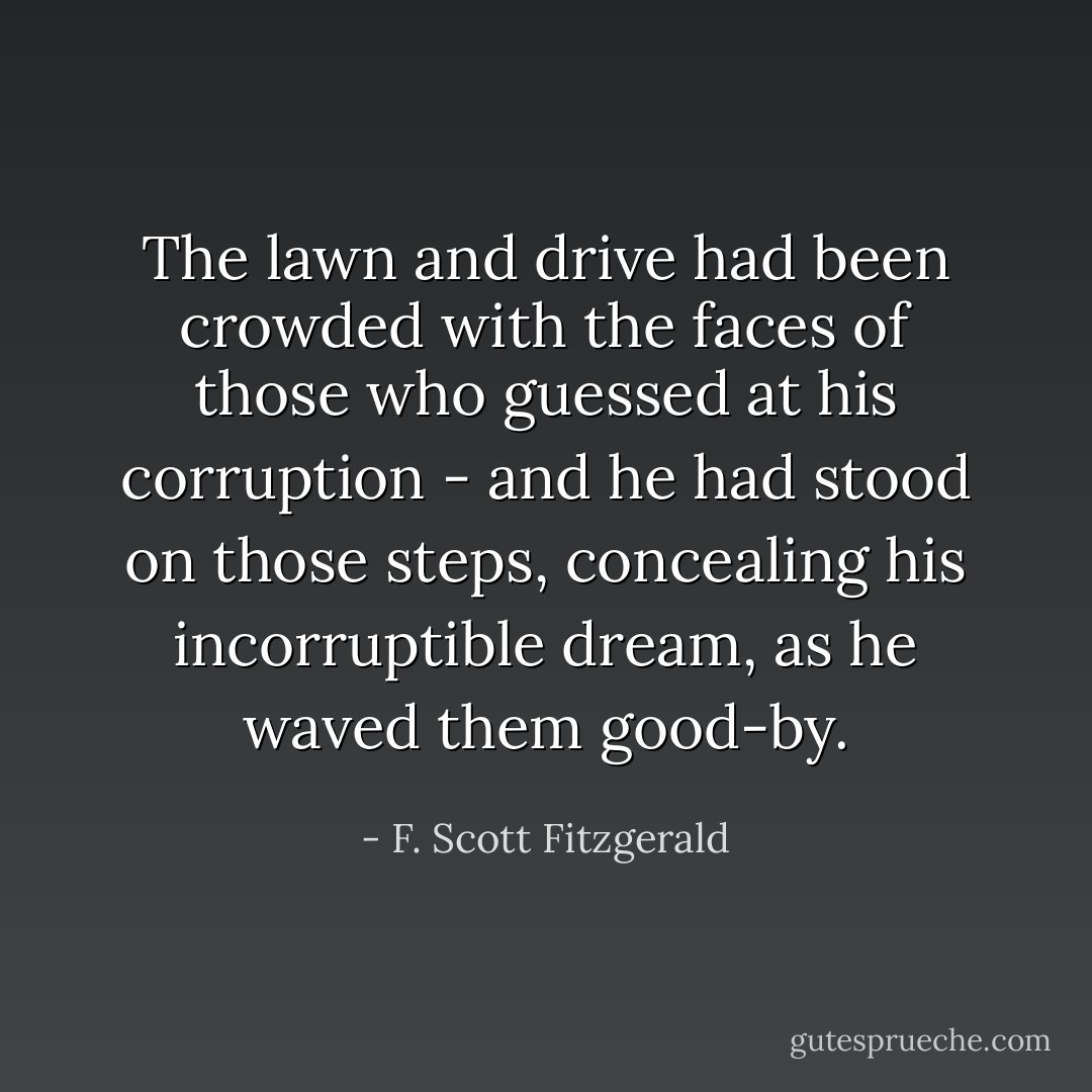 The lawn and drive had been crowded with the faces of those who guessed at his corruption - and he had stood on those steps, concealing his incorruptible dream, as he waved them good-by. - F. Scott Fitzgerald