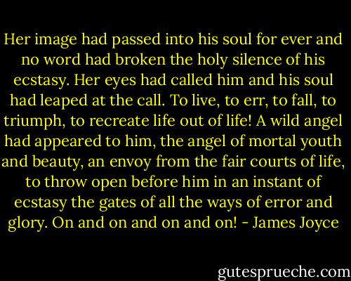 Her image had passed into his soul for ever and no word had broken the holy silence of his ecstasy. Her eyes had called him and his soul had leaped at the call. To live, to err, to fall, to triumph, to recreate life out of life! A wild angel had appeared to him, the angel of mortal youth and beauty, an envoy from the fair courts of life, to throw open before him in an instant of ecstasy the gates of all the ways of error and glory. On and on and on and on! - James Joyce