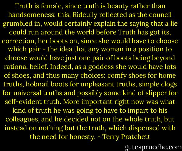 Truth is female, since truth is beauty rather than handsomeness; this, Ridcully reflected as the council grumbled in, would certainly explain the saying that a lie could run around the world before Truth has got its, correction, her boots on, since she would have to choose which pair - the idea that any woman in a position to choose would have just one pair of boots being beyond rational belief.<br />Indeed, as a goddess she would have lots of shoes, and thus many choices: comfy shoes for home truths, hobnail boots for unpleasant truths, simple clogs for universal truths and possibly some kind of slipper for self-evident truth.<br />More important right now was what kind of truth he was going to have to impart to his colleagues, and he decided not on the whole truth, but instead on nothing but the truth, which dispensed with the need for honesty. - Terry Pratchett