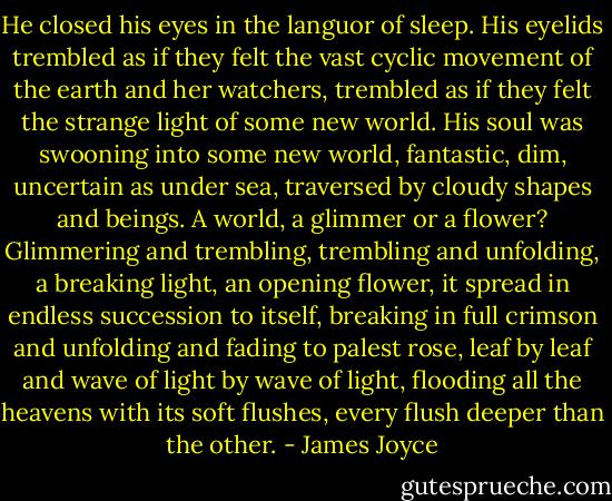 He closed his eyes in the languor of sleep. His eyelids trembled as if they felt the vast cyclic movement of the earth and her watchers, trembled as if they felt the strange light of some new world. His soul was swooning into some new world, fantastic, dim, uncertain as under sea, traversed by cloudy shapes and beings. A world, a glimmer or a flower? Glimmering and trembling, trembling and unfolding, a breaking light, an opening flower, it spread in endless succession to itself, breaking in full crimson and unfolding and fading to palest rose, leaf by leaf and wave of light by wave of light, flooding all the heavens with its soft flushes, every flush deeper than the other. - James Joyce