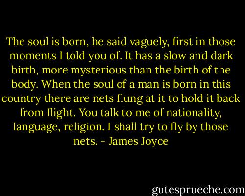 The soul is born, he said vaguely, first in those moments I told you of. It has a slow and dark birth, more mysterious than the birth of the body. When the soul of a man is born in this country there are nets flung at it to hold it back from flight. You talk to me of nationality, language, religion. I shall try to fly by those nets. - James Joyce