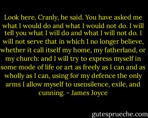 Look here, Cranly, he said. You have asked me what I would do and what I would not do. I will tell you what I will do and what I will not do. I will not serve that in which I no longer believe, whether it call itself my home, my fatherland, or my church: and I will try to express myself in some mode of life or art as freely as I can and as wholly as I can, using for my defence the only arms I allow myself to use―silence, exile, and cunning. - James Joyce