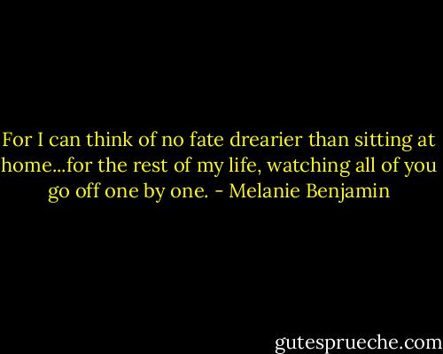 For I can think of no fate drearier than sitting at home...for the rest of my life, watching all of you go off one by one. - Melanie Benjamin