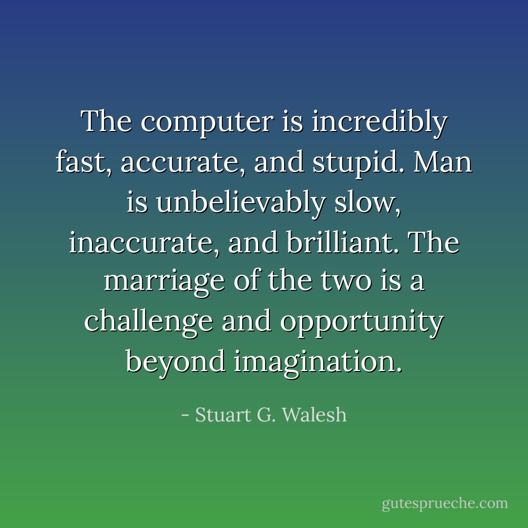 The computer is incredibly fast, accurate, and stupid. Man is unbelievably slow, inaccurate, and brilliant. The marriage of the two is a challenge and opportunity beyond imagination. - Stuart G. Walesh