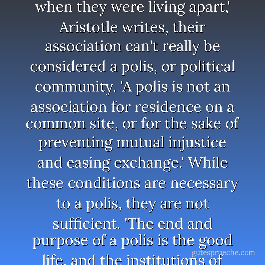 If the spirit of their intercourse were still the same after their coming together as it had been when they were living apart,' Aristotle writes, their association can't really be considered a polis, or political community.<br />'A polis is not an association for residence on a common site, or for the sake of preventing mutual injustice and easing exchange.' While these conditions are necessary to a polis, they are not sufficient. 'The end and purpose of a polis is the good life, and the institutions of social life are means to that end. - Michael J. Sandel