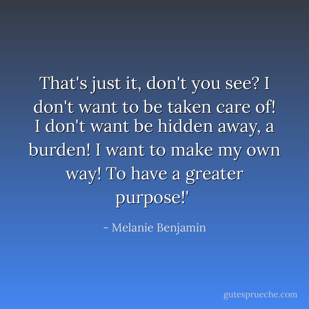 That's just it, don't you see? I don't want to be taken care of! I don't want be hidden away, a burden! I want to make my own way! To have a greater purpose!'  - Melanie Benjamin
