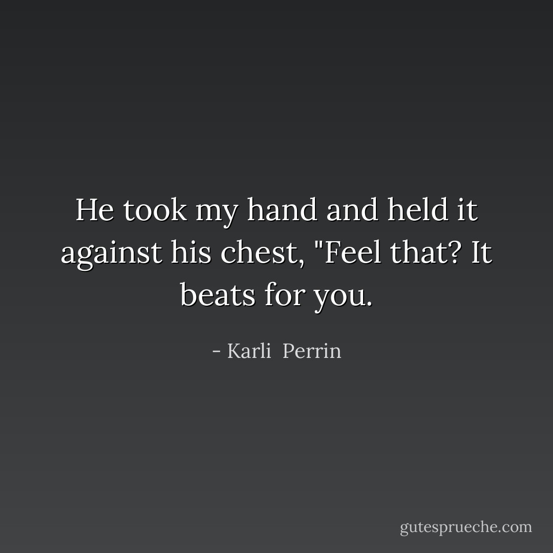 He took my hand and held it against his chest, "Feel that? It beats for you. - Karli  Perrin