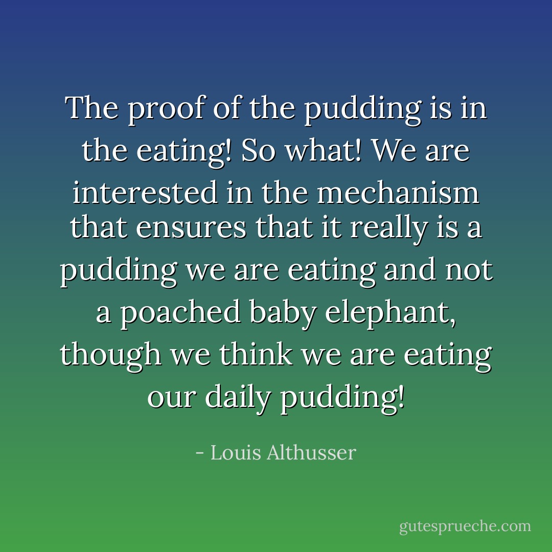 The proof of the pudding is in the eating! So what! We are interested in the mechanism that ensures that it really is a pudding we are eating and not a poached baby elephant, though we think we are eating our daily pudding! - Louis Althusser