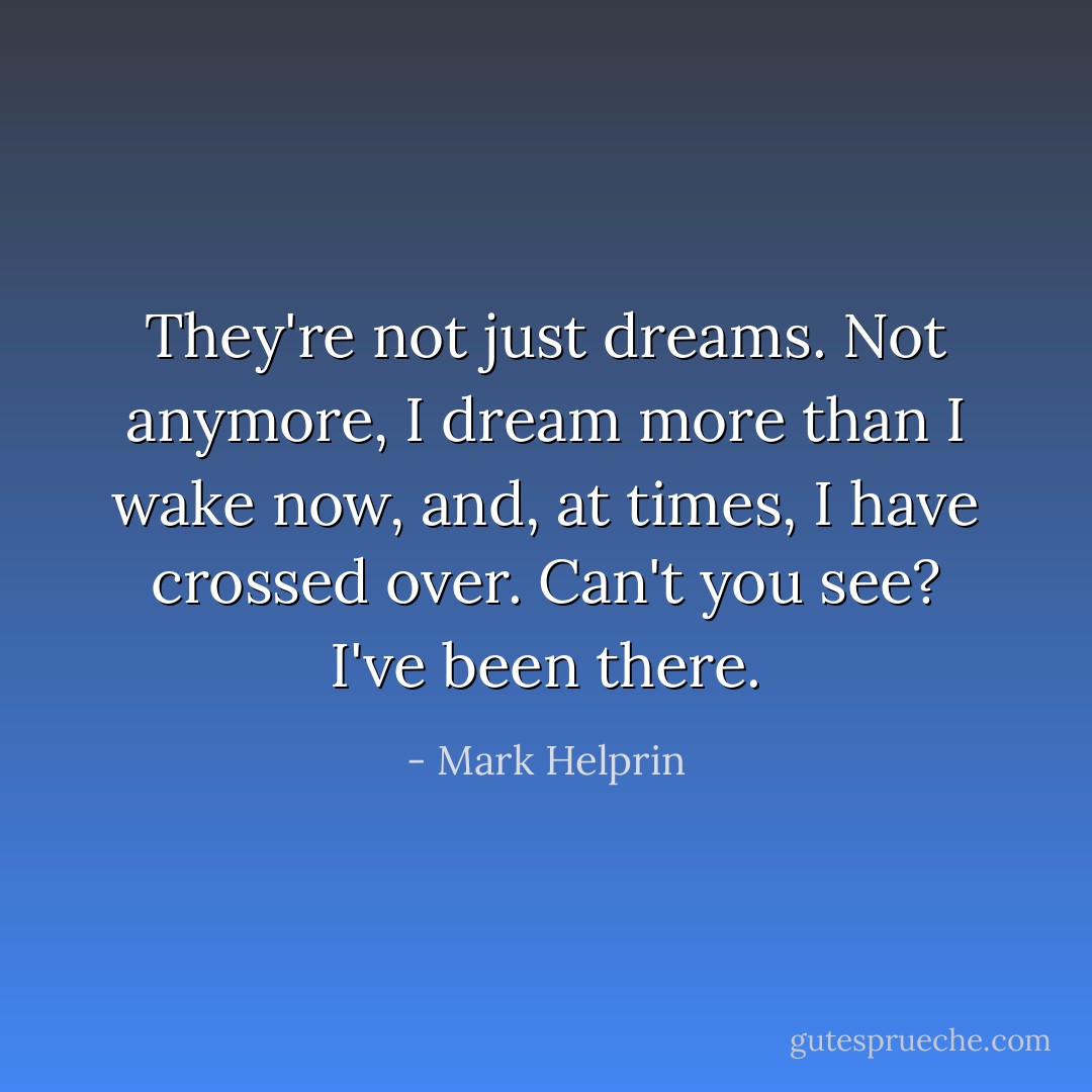They're not just dreams. Not anymore, I dream more than I wake now, and, at times, I have crossed over. Can't you see? I've been there. - Mark Helprin
