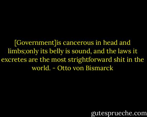 [Government]is cancerous in head and limbs;only its belly is sound, and the laws it excretes are the most strightforward shit in the world. - Otto von Bismarck
