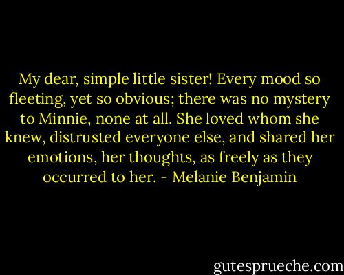 My dear, simple little sister! Every mood so fleeting, yet so obvious; there was no mystery to Minnie, none at all. She loved whom she knew, distrusted everyone else, and shared her emotions, her thoughts, as freely as they occurred to her. - Melanie Benjamin