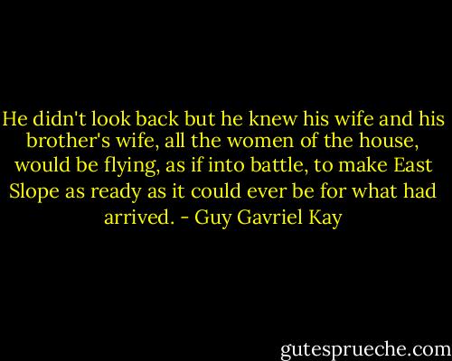 He didn't look back but he knew his wife and his brother's wife, all the women of the house, would be flying, as if into battle, to make East Slope as ready as it could ever be for what had arrived. - Guy Gavriel Kay