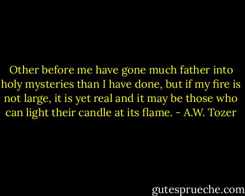 Other before me have gone much father into holy mysteries than I have done, but if my fire is not large, it is yet real and it may be those who can light their candle at its flame. - A.W. Tozer