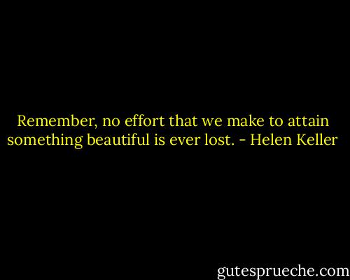 Remember, no effort that we make to attain something beautiful is ever lost. - Helen Keller