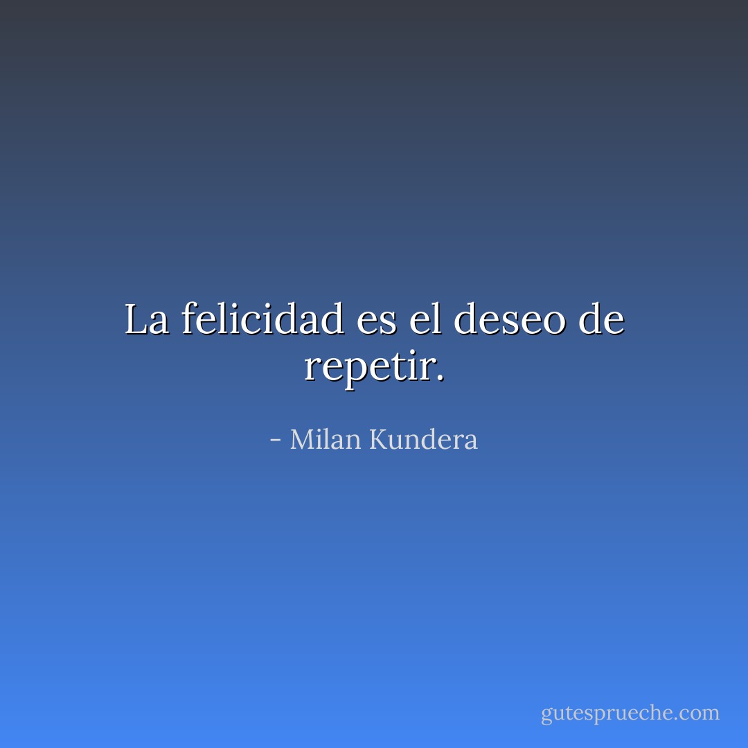 La felicidad es el deseo de repetir. - Milan Kundera