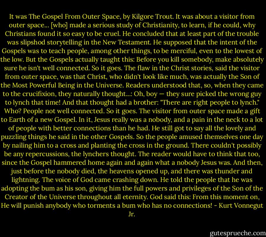 It was The Gospel From Outer Space, by Kilgore Trout. It was about a visitor from outer space... [who] made a serious study of Christianity, to learn, if he could, why Christians found it so easy to be cruel. He concluded that at least part of the trouble was slipshod storytelling in the New Testament. He supposed that the intent of the Gospels was to teach people, among other things, to be merciful, even to the lowest of the low. But the Gospels actually taught this: Before you kill somebody, make absolutely sure he isn't well connected. So it goes. The flaw in the Christ stories, said the visitor from outer space, was that Christ, who didn't look like much, was actually the Son of the Most Powerful Being in the Universe. Readers understood that, so, when they came to the crucifixion, they naturally thought...: Oh, boy — they sure picked the wrong guy to lynch that time! And that thought had a brother: "There are right people to lynch." Who? People not well connected. So it goes. The visitor from outer space made a gift to Earth of a new Gospel. In it, Jesus really was a nobody, and a pain in the neck to a lot of people with better connections than he had. He still got to say all the lovely and puzzling things he said in the other Gospels. So the people amused themselves one day by nailing him to a cross and planting the cross in the ground. There couldn't possibly be any repercussions, the lynchers thought. The reader would have to think that too, since the Gospel hammered home again and again what a nobody Jesus was. And then, just before the nobody died, the heavens opened up, and there was thunder and lightning. The voice of God came crashing down. He told the people that he was adopting the bum as his son, giving him the full powers and privileges of the Son of the Creator of the Universe throughout all eternity. God said this: From this moment on, He will punish anybody who torments a bum who has no connections! - Kurt Vonnegut Jr.