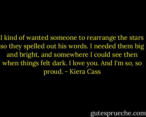 I kind of wanted someone to rearrange the stars so they spelled out his words. I needed them big and bright, and somewhere I could see then when things felt dark. I love you. And I'm so, so proud. - Kiera Cass