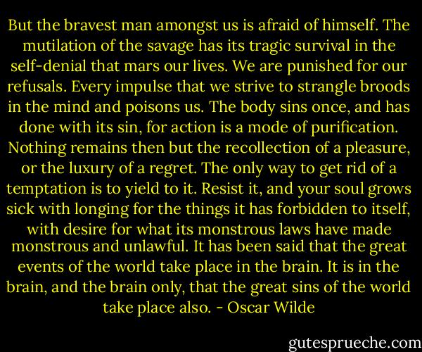 But the bravest man amongst us is afraid of himself. The mutilation of the savage has its tragic survival in the self-denial that mars our lives. We are punished for our refusals. Every impulse that we strive to strangle broods in the mind and poisons us. The body sins once, and has done with its sin, for action is a mode of purification. Nothing remains then but the recollection of a pleasure, or the luxury of a regret. The only way to get rid of a temptation is to yield to it. Resist it, and your soul grows sick with longing for the things it has forbidden to itself, with desire for what its monstrous laws have made monstrous and unlawful. It has been said that the great events of the world take place in the brain. It is in the brain, and the brain only, that the great sins of the world take place also. - Oscar Wilde