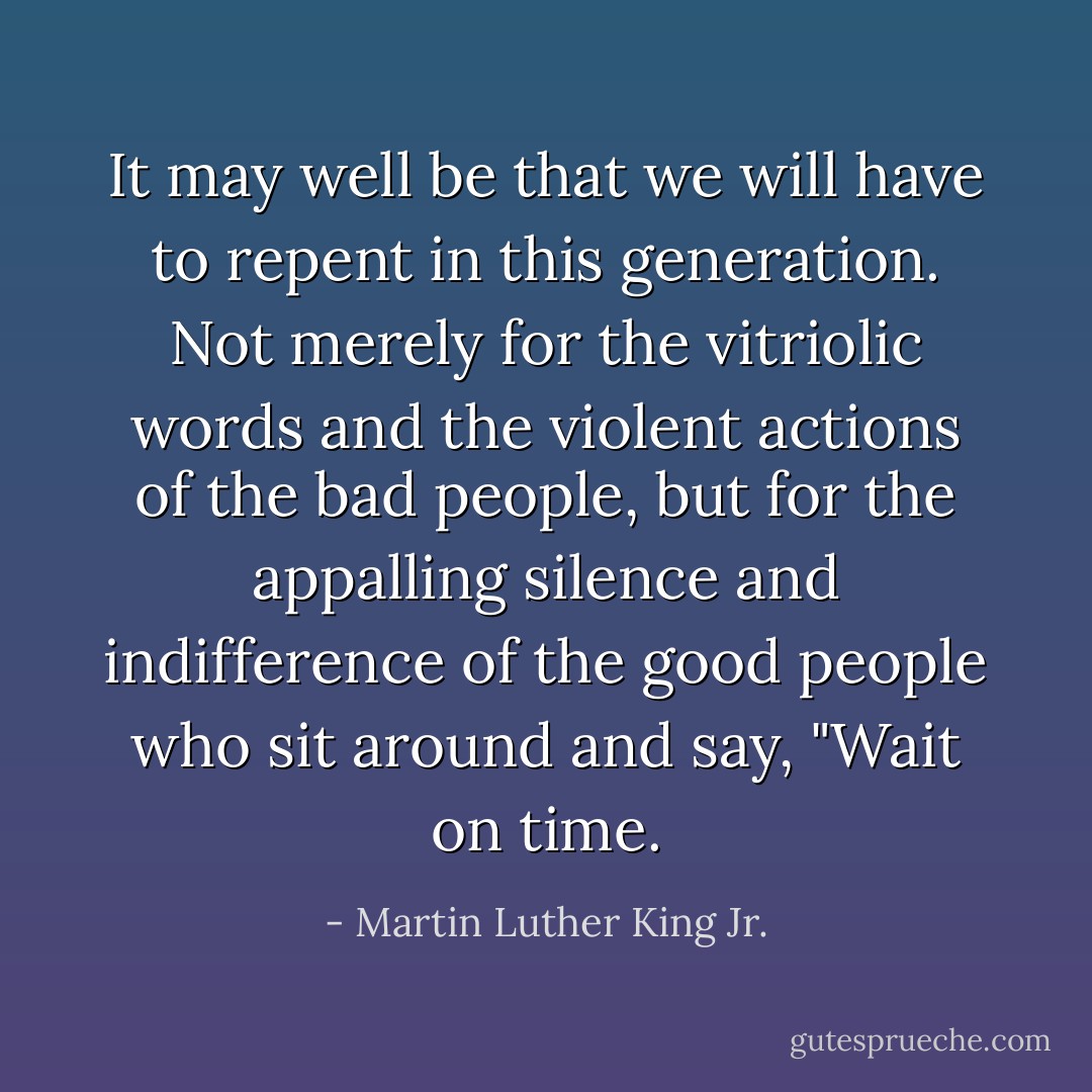 It may well be that we will have to repent in this generation. Not merely for the vitriolic words and the violent actions of the bad people, but for the appalling silence and indifference of the good people who sit around and say, "Wait on time. - Martin Luther King Jr.