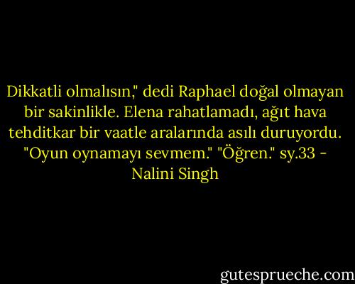 Dikkatli olmalısın," dedi Raphael doğal olmayan bir sakinlikle.<br />Elena rahatlamadı, ağıt hava tehditkar bir vaatle aralarında asılı duruyordu. "Oyun oynamayı sevmem."<br />"Öğren." sy.33 - Nalini Singh