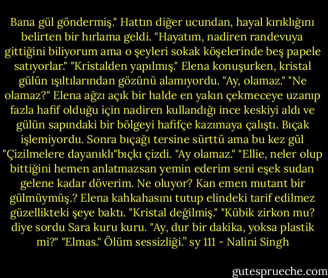 Bana gül göndermiş."<br />Hattın diğer ucundan, hayal kırıklığını belirten bir hırlama geldi. "Hayatım, nadiren randevuya gittiğini biliyorum ama o şeyleri sokak köşelerinde beş papele satıyorlar."<br />"Kristalden yapılmış." Elena konuşurken, kristal gülün ışıltılarından gözünü alamıyordu. "Ay, olamaz."<br />"Ne olamaz?"<br />Elena ağzı açık bir halde en yakın çekmeceye uzanıp fazla hafif olduğu için nadiren kullandığı ince keskiyi aldı ve gülün sapındaki bir bölgeyi hafifçe kazımaya çalıştı. Bıçak işlemiyordu. Sonra bıçağı tersine sürttü ama bu kez gül "Çizilmelere dayanıklı"bıçkı çizdi. "Ay olamaz."<br />"Ellie, neler olup bittiğini hemen anlatmazsan yemin ederim seni eşek sudan gelene kadar döverim. Ne oluyor? Kan emen mutant bir gülmüymüş.?<br />Elena kahkahasını tutup elindeki tarif edilmez güzellikteki şeye baktı. "Kristal değilmiş."<br />"Kübik zirkon mu? diye sordu Sara kuru kuru. "Ay, dur bir dakika, yoksa plastik mi?"<br />"Elmas."<br />Ölüm sessizliği.” sy 111 - Nalini Singh