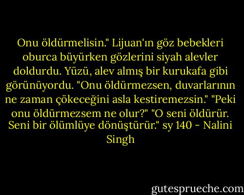 Onu öldürmelisin." Lijuan'ın göz bebekleri oburca büyürken gözlerini siyah alevler doldurdu. Yüzü, alev almış bir kurukafa gibi görünüyordu. "Onu öldürmezsen, duvarlarının ne zaman çökeceğini asla kestiremezsin."<br />"Peki onu öldürmezsem ne olur?"<br />"O seni öldürür. Seni bir ölümlüye dönüştürür." sy 140 - Nalini Singh