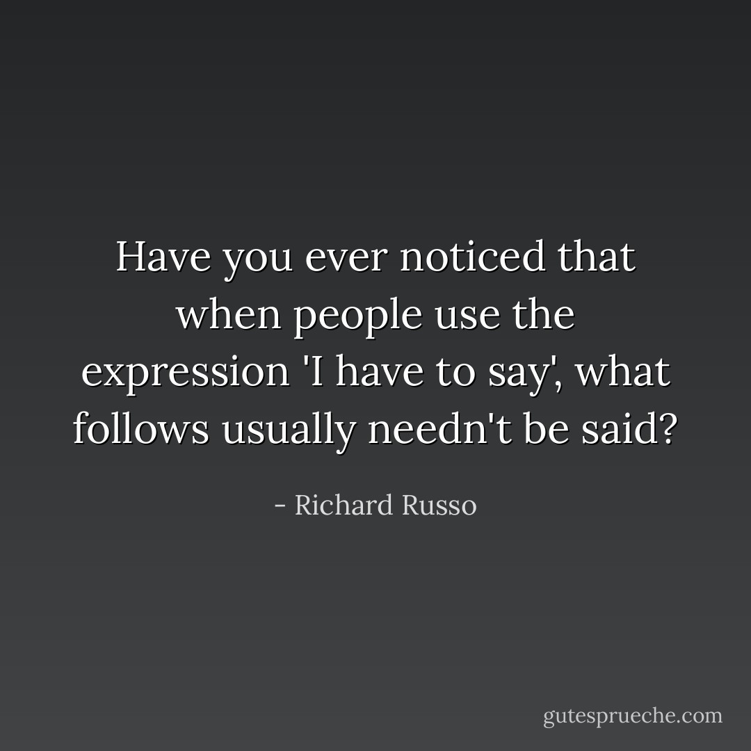 Have you ever noticed that when people use the expression 'I have to say', what follows usually needn't be said? - Richard Russo