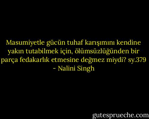 Masumiyetle gücün tuhaf karışımını kendine yakın tutabilmek için, ölümsüzlüğünden bir parça fedakarlık etmesine değmez miydi? sy.379 - Nalini Singh