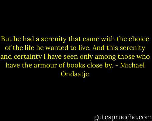 But he had a serenity that came with the choice of the life he wanted to live. And this serenity and certainty I have seen only among those who have the armour of books close by. - Michael Ondaatje