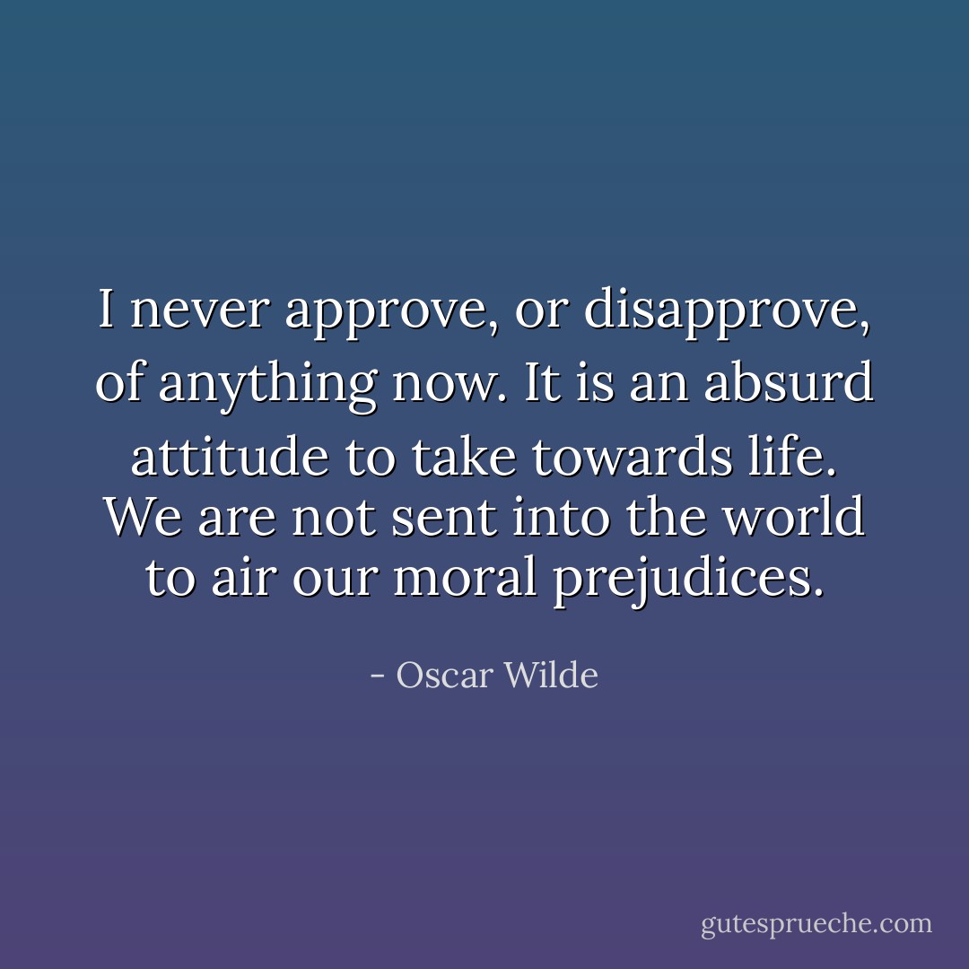 I never approve, or disapprove, of anything now. It is an absurd attitude to take towards life. We are not sent into the world to air our moral prejudices. - Oscar Wilde