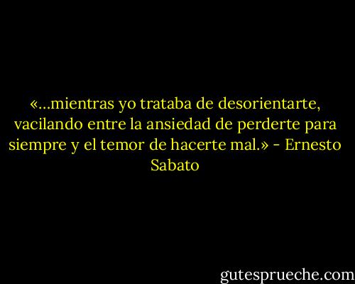 «…mientras yo trataba de desorientarte, vacilando entre la ansiedad de perderte para siempre y el temor de hacerte mal.» - Ernesto Sabato
