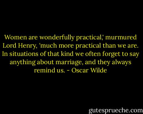 Women are wonderfully practical,' murmured Lord Henry, 'much more practical than we are. In situations of that kind we often forget to say anything about marriage, and they always remind us. - Oscar Wilde
