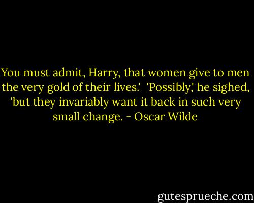 You must admit, Harry, that women give to men the very gold of their lives.' <br />'Possibly,' he sighed, 'but they invariably want it back in such very small change. - Oscar Wilde