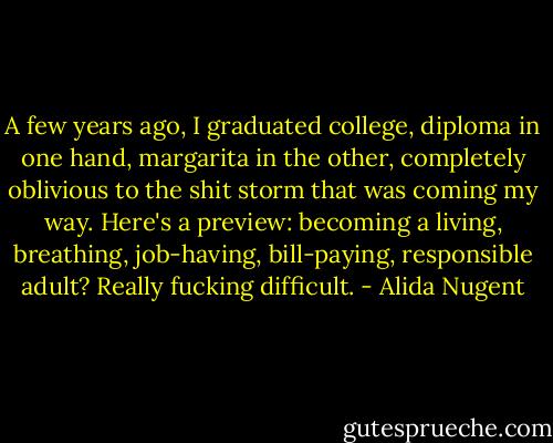 A few years ago, I graduated college, diploma in one hand, margarita in the other, completely oblivious to the shit storm that was coming my way. Here's a preview: becoming a living, breathing, job-having, bill-paying, responsible adult? Really fucking difficult. - Alida Nugent