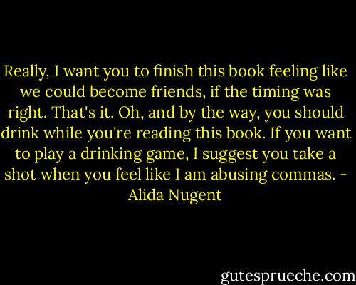Really, I want you to finish this book feeling like we could become friends, if the timing was right. That's it. Oh, and by the way, you should drink while you're reading this book. If you want to play a drinking game, I suggest you take a shot when you feel like I am abusing commas. - Alida Nugent