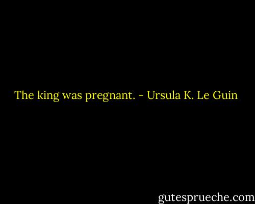 The king was pregnant. - Ursula K. Le Guin