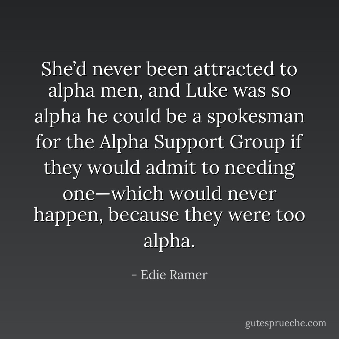 She’d never been attracted to alpha men, and Luke was so alpha he could be a spokesman for the Alpha Support Group if they would admit to needing one—which would never happen, because they were too alpha. - Edie Ramer