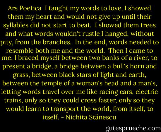 Ars Poetica<br /><br />I taught my words to love,<br />I showed them my heart<br />and would not give up until their syllables<br />did not start to beat.<br /><br />I showed them trees<br />and what words wouldn't rustle<br />I hanged, without pity, from the branches.<br /><br />In the end, words<br />needed to resemble both me<br />and the world.<br /><br />Then<br />I came to me,<br />I braced myself between two banks<br />of a river,<br />to present a bridge,<br />a bridge between a bull's horn and grass,<br />between black stars of light and earth,<br />between the temple of a woman's head and a man's,<br />letting words travel over me<br />like racing cars, electric trains,<br />only so they could cross faster,<br />only so they would learn to transport the world,<br />from itself,<br />to itself. - Nichita Stănescu