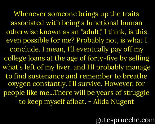 Whenever someone brings up the traits associated with being a functional human otherwise known as an "adult," I think, is this even possible for me? Probably not, is what I conclude. I mean, I'll eventually pay off my college loans at the age of forty-five by selling what's left of my liver, and I'll probably manage to find sustenance and remember to breathe oxygen constantly. I'll survive. However, for people like me...There will be years of struggle to keep myself afloat. - Alida Nugent