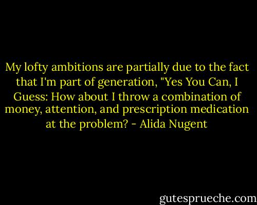 My lofty ambitions are partially due to the fact that I'm part of generation, "Yes You Can, I Guess: How about I throw a combination of money, attention, and prescription medication at the problem? - Alida Nugent