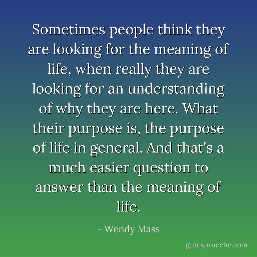 Sometimes people think they are looking for the meaning of life, when really they are looking for an understanding of why they are here. What their purpose is, the purpose of life in general. And that's a much easier question to answer than the meaning of life. - Wendy Mass