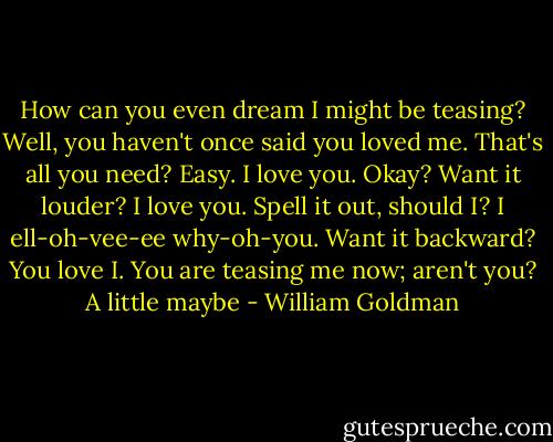How can you even dream I might be teasing?<br />Well, you haven't once said you loved me.<br />That's all you need? Easy. I love you. Okay? Want it louder? I love you. Spell it out, should I? I ell-oh-vee-ee why-oh-you. Want it backward? You love I.<br />You are teasing me now; aren't you?<br />A little maybe - William Goldman